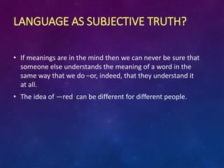 LANGUAGE AS SUBJECTIVE TRUTH?
• If meanings are in the mind then we can never be sure that
someone else understands the meaning of a word in the
same way that we do –or, indeed, that they understand it
at all.
• The idea of ―red can be different for different people.
 