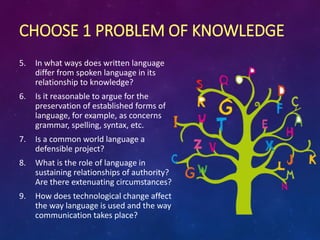 CHOOSE 1 PROBLEM OF KNOWLEDGE
5. In what ways does written language
differ from spoken language in its
relationship to knowledge?
6. Is it reasonable to argue for the
preservation of established forms of
language, for example, as concerns
grammar, spelling, syntax, etc.
7. Is a common world language a
defensible project?
8. What is the role of language in
sustaining relationships of authority?
Are there extenuating circumstances?
9. How does technological change affect
the way language is used and the way
communication takes place?
 