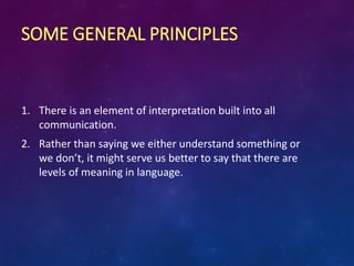 SOME GENERAL PRINCIPLES
1. There is an element of interpretation built into all
communication.
2. Rather than saying we either understand something or
we don’t, it might serve us better to say that there are
levels of meaning in language.
 