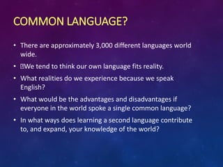 COMMON LANGUAGE?
• There are approximately 3,000 different languages world
wide.
• We tend to think our own language fits reality.
• What realities do we experience because we speak
English?
• What would be the advantages and disadvantages if
everyone in the world spoke a single common language?
• In what ways does learning a second language contribute
to, and expand, your knowledge of the world?
 