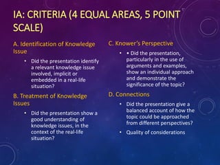 IA: CRITERIA (4 EQUAL AREAS, 5 POINT
SCALE)
A. Identification of Knowledge
Issue
• Did the presentation identify
a relevant knowledge issue
involved, implicit or
embedded in a real-life
situation?
B. Treatment of Knowledge
Issues
• Did the presentation show a
good understanding of
knowledge issues, in the
context of the real-life
situation?
C. Knower’s Perspective
• • Did the presentation,
particularly in the use of
arguments and examples,
show an individual approach
and demonstrate the
significance of the topic?
D. Connections
• Did the presentation give a
balanced account of how the
topic could be approached
from different perspectives?
• Quality of considerations
 