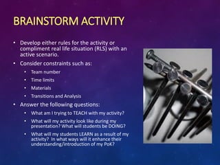 BRAINSTORM ACTIVITY
• Develop either rules for the activity or
compliment real life situation (RLS) with an
active scenario.
• Consider constraints such as:
• Team number
• Time limits
• Materials
• Transitions and Analysis
• Answer the following questions:
• What am I trying to TEACH with my activity?
• What will my activity look like during my
presentation? What will students be DOING?
• What will my students LEARN as a result of my
activity? In what ways will it enhance their
understanding/introduction of my PoK?
 