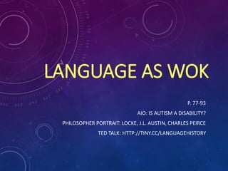 LANGUAGE AS WOK
P. 77-93
AIO: IS AUTISM A DISABILITY?
PHILOSOPHER PORTRAIT: LOCKE, J.L. AUSTIN, CHARLES PEIRCE
TED TALK: HTTP://TINY.CC/LANGUAGEHISTORY
 