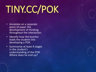 TINY.CC/POK
• Annotate on a separate
piece of paper the
development of thinking
throughout the interaction.
• Identify how the teacher
leads the student into
developing a POK.
• Summarize at least 4 stages
in the student’s
understanding of the POK.
Where does he end up?
 