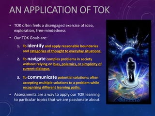 AN APPLICATION OF TOK
• TOK often feels a disengaged exercise of idea,
exploration, free-mindedness
• Our TOK Goals are:
1. To identify and apply reasonable boundaries
and categories of thought to everyday situations.
2. To navigate complex problems in society
without relying on bias, polemics, or simplicity of
current dialogue.
3. To communicate potential solutions; often
accepting multiple solutions to a problem while
recognizing different learning paths.
• Assessments are a way to apply our TOK learning
to particular topics that we are passionate about.
 