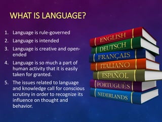 WHAT IS LANGUAGE?
1. Language is rule-governed
2. Language is intended
3. Language is creative and open-
ended
4. Language is so much a part of
human activity that it is easily
taken for granted.
5. The issues related to language
and knowledge call for conscious
scrutiny in order to recognize its
influence on thought and
behavior.
 
