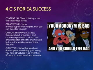 4 C’S FOR EA SUCCESS
CONTENT (A): Show thinking about
the knowledge issues
CREATIVITY (B): Show
individual/personal insights, that you
can think for yourself
CRITICAL THINKING (C): Show
thinking about arguments and
counter-arguments, that you not
only understand the theory involved,
but also the weaknesses of these
theories.
CLARITY (D): Show that you have
done a great job editing your essay;
you have structured it so well that
it’s easy to understand and accurate
 