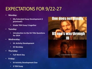 EXPECTATIONS FOR 9/22-27
• Monday:
• My Extended Essay Development (I
promised!)
• Grade TOK Essay 3 together
• Tuesday:
• Introduction to the EA Title Questions
for 2014
• Wednesday:
• IA: Activity Development
• EE Workday
• Thursday:
• Full Work Day
• Friday:
• IA Activity Development Due
• 3 TOK Essay
 