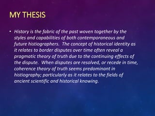 MY THESIS
• History is the fabric of the past woven together by the
styles and capabilities of both contemporaneous and
future histiographers. The concept of historical identity as
it relates to border disputes over time often reveal a
pragmatic theory of truth due to the continuing effects of
the dispute. When disputes are resolved, or recede in time,
coherence theory of truth seems predominant in
histiography; particularly as it relates to the fields of
ancient scientific and historical knowing.
 
