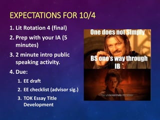 EXPECTATIONS FOR 10/4
1. Lit Rotation 4 (final)
2. Prep with your IA (5
minutes)
3. 2 minute intro public
speaking activity.
4. Due:
1. EE draft
2. EE checklist (advisor sig.)
3. TOK Essay Title
Development
 