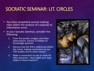 SOCRATIC SEMINAR: LIT. CIRCLES
• You have completed several rotating
roles within the analysis of a popular or
informative novel.
• In your Socratic Seminar, consider the
following:
1. From the quotes, images, and other
observations, extract a Problem of
Knowledge question.
2. Discuss how the PoK is addressed within
the novel, making connections to our
TOK studies and to other classes.
3. Make a connection to one or more EA
titles questions. How might your topic
relate to those motions?
 