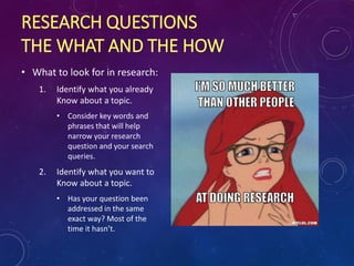 RESEARCH QUESTIONS
THE WHAT AND THE HOW
• What to look for in research:
1. Identify what you already
Know about a topic.
• Consider key words and
phrases that will help
narrow your research
question and your search
queries.
2. Identify what you want to
Know about a topic.
• Has your question been
addressed in the same
exact way? Most of the
time it hasn’t.
 