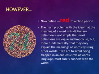 HOWEVER…
• Now define ―red to a blind person.
• The main problem with the idea that the
meaning of a word is its dictionary
definition is not simple that most
definitions are vague and imprecise, but,
more fundamentally, that they only
explain the meanings of words by using
other words. If we are to avoid being
trapped in an endless circle of words,
language, must surely connect with the
world.
 