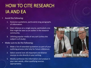 HOW TO CITE RESEARCH
IA AND EA
• Avoid the following:
1. Excessive quotations, particularly long paragraphs
of information.
2. Over-reliance on a single source, particularly one
that might be seen as an outlier in the research
community.
3. Utilizing popular media of any sort (unless the
subject is of study).
• Make sure to do the following:
1. Make a list of extended quotations as part of your
outlining process (cite fully for future reference).
2. Select several (not all) important and diverse
sources to cite directly in your writing.
3. Mostly synthesize the information and analyze in
your own words, often qualifying sources
appropriately.
 