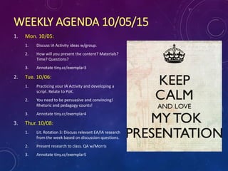 WEEKLY AGENDA 10/05/15
1. Mon. 10/05:
1. Discuss IA Activity ideas w/group.
2. How will you present the content? Materials?
Time? Questions?
3. Annotate tiny.cc/exemplar3
2. Tue. 10/06:
1. Practicing your IA Activity and developing a
script. Relate to PoK.
2. You need to be persuasive and convincing!
Rhetoric and pedagogy counts!
3. Annotate tiny.cc/exemplar4
3. Thur. 10/08:
1. Lit. Rotation 3: Discuss relevant EA/IA research
from the week based on discussion questions.
2. Present research to class. QA w/Morris
3. Annotate tiny.cc/exemplar5
 