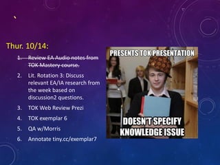 `
Thur. 10/14:
1. Review EA Audio notes from
TOK Mastery course.
2. Lit. Rotation 3: Discuss
relevant EA/IA research from
the week based on
discussion2 questions.
3. TOK Web Review Prezi
4. TOK exemplar 6
5. QA w/Morris
6. Annotate tiny.cc/exemplar7
 
