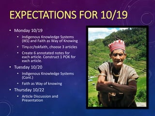 EXPECTATIONS FOR 10/19
• Monday 10/19
• Indigenous Knowledge Systems
(IKS) and Faith as Way of Knowing
• Tiny.cc/tokfaith, choose 3 articles
• Create 6 annotated notes for
each article. Construct 1 POK for
each article.
• Tuesday 10/20
• Indigenous Knowledge Systems
(Cont.)
• Faith as Way of knowing
• Thursday 10/22
• Article Discussion and
Presentation
 