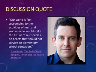 DISCUSSION QUOTE
• “Our world is fast
succumbing to the
activities of men and
women who would stake
the future of our species
on beliefs that should not
survive an elementary
school education.”
Sam Harris, The End of Faith:
Religion, Terror, and the Future
of Reason
 