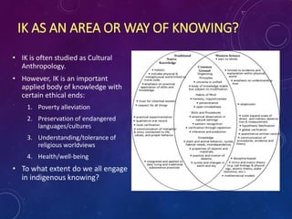 IK AS AN AREA OR WAY OF KNOWING?
• IK is often studied as Cultural
Anthropology.
• However, IK is an important
applied body of knowledge with
certain ethical ends:
1. Poverty alleviation
2. Preservation of endangered
languages/cultures
3. Understanding/tolerance of
religious worldviews
4. Health/well-being
• To what extent do we all engage
in indigenous knowing?
 
