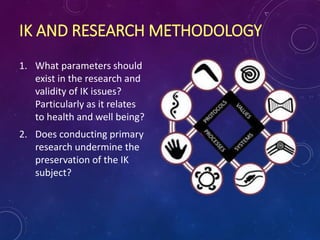 IK AND RESEARCH METHODOLOGY
1. What parameters should
exist in the research and
validity of IK issues?
Particularly as it relates
to health and well being?
2. Does conducting primary
research undermine the
preservation of the IK
subject?
 