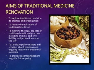 AIMS OF TRADITIONAL MEDICINE
RENOVATION
• To explore traditional medicine,
its practice and organization
• To review the utilization of
traditional medicine
• To examine the legal aspects of
traditional medicinal practice,
including criminal and civil
liability and protection under
the law
• To sensitize policy-makers and
scholars about previous and
ongoing research in traditional
medicine
• To provide recomennedations
to guide future policy
 
