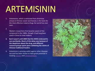 ARTEMISININ
1. Artemisinin, which is extracted from Artemisia
annua or Chinese sweet wormwood, is the basis for
the most effective malaria drugs the world has ever
seen.
2.
Western researchers first became aware of the
compound in the 1980s, though it had long been
used in China to treat malaria.
3. But it wasn't until 2004 that the WHO endorsed its
use worldwide. Much of this delay was because of
the skepticism about the drug, and different
research groups spent years validating the claims of
Chinese traditional healers.
4. Artemisinin is proving useful against other diseases
too and has been shown to have great potential in
treating cancers and schistosomiasis.
 