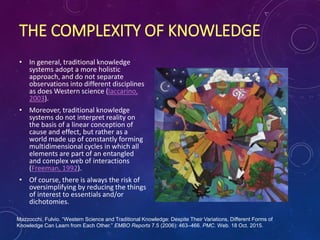 THE COMPLEXITY OF KNOWLEDGE
• In general, traditional knowledge
systems adopt a more holistic
approach, and do not separate
observations into different disciplines
as does Western science (Iaccarino,
2003).
• Moreover, traditional knowledge
systems do not interpret reality on
the basis of a linear conception of
cause and effect, but rather as a
world made up of constantly forming
multidimensional cycles in which all
elements are part of an entangled
and complex web of interactions
(Freeman, 1992).
• Of course, there is always the risk of
oversimplifying by reducing the things
of interest to essentials and/or
dichotomies.
Mazzocchi, Fulvio. “Western Science and Traditional Knowledge: Despite Their Variations, Different Forms of
Knowledge Can Learn from Each Other.” EMBO Reports 7.5 (2006): 463–466. PMC. Web. 18 Oct. 2015.
 