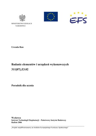 „Projekt współfinansowany ze środków Europejskiego Funduszu Społecznego”
MINISTERSTWO EDUKACJI
NARODOWEJ
Urszula Ran
Badanie elementów i urządzeń wykonawczych
311[07].Z3.02
Poradnik dla ucznia
Wydawca
Instytut Technologii Eksploatacji – Państwowy Instytut Badawczy
Radom 2006
 