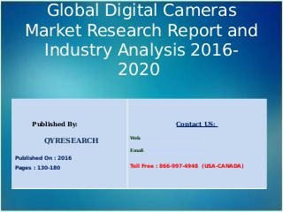 Global Digital Cameras
Market Research Report and
Industry Analysis 2016-
2020
Published By:
QYRESEARCH
Published On : 2016
Pages : 130-180
Contact US:
Web: www.qyresearchreports.com
Email: sales@qyresearchreports.com
Toll Free : 866-997-4948 (USA-CANADA)
 