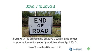 13
Java 7 to Java 8
tranSMART is still running on Java 7 which is no longer
supported, even for security updates since April 2015.
Java 7 reached its end of life
 