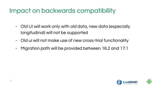 27
Impact on backwards compatibility
- Old UI will work only with old data, new data (especially
longitudinal) will not be supported
- Old ui will not make use of new cross-trial functionality
- Migration path will be provided between 16.2 and 17.1
 