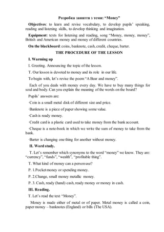 Розробка заняття з теми: “Money”
Objectives: to learn and revise vocabulary, to develop pupils’ speaking,
reading and listening skills, to develop thinking and imagination.
Equipment: texts for listening and reading, song “Money, money, money”,
British and American money and money of different countries.
On the blackboard:coins, banknote, cash, credit, cheque, barter.
THE PROCEDURE OF THE LESSON
I. Warming up
I. Greeting. Announcing the topic of the lesson.
T. Our lesson is devoted to money and its role in our life.
To begin with, let’s revise the poem “A Bear and money”.
Each of you deals with money every day. We have to buy many things for
soul and body. Can you explain the meaning of the words on the board?
Pupils’ answers are:
·Coin is a small metal disk of different size and price.
·Banknote is a piece of paper showing some value.
·Cash is ready money.
·Credit card is a plastic card used to take money from the bank account.
·Cheque is a note-book in which we write the sum of money to take from the
bank.
·Barter is changing one thing for another without money.
II. Word study.
T. Let’s remember which synonyms to the word “money” we know. They are:
“currency”, “funds”, “wealth”, “profitable thing”.
T. What kind of money can a personuse?
P. 1.Pocketmoney or spending money.
P. 2.Change, small money metallic money.
P. 3. Cash, ready (hand) cash, ready money or money in cash.
III. Reading.
T. Let’s read the text “Money”.
Money is made either of metal or of paper. Metal money is called a coin,
paper money – banknotes (England) or bills (The USA).
 