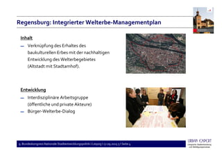 9. Bundeskongress Nationale Stadtentwicklungspolitik I Leipzig I 17.09.2015 5 I Seite 4
Regensburg: Integrierter Welterbe-Managementplan
Inhalt
▬ Verknüpfung des Erhaltes des
baukulturellen Erbes mit der nachhaltigen
Entwicklung des Welterbegebietes
(Altstadt mit Stadtamhof).
Entwicklung
▬ Interdisziplinäre Arbeitsgruppe
(öffentliche und private Akteure)
▬ Bürger-Welterbe-Dialog
 