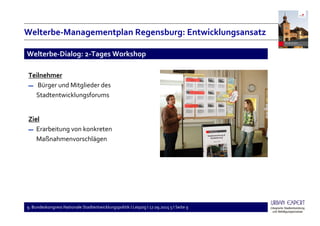9. Bundeskongress Nationale Stadtentwicklungspolitik I Leipzig I 17.09.2015 5 I Seite 9
Teilnehmer
▬ Bürger und Mitglieder des
Stadtentwicklungsforums
Ziel
▬ Erarbeitung von konkreten
Maßnahmenvorschlägen
Welterbe-Dialog: 2-Tages Workshop
Welterbe-Managementplan Regensburg: Entwicklungsansatz
 