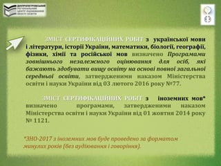 ЗМІСТ СЕРТИФІКАЦІЙНИХ РОБІТ з української мови
і літератури, історії України, математики, біології, географії,
фізики, хімії та російської мов визначено Програмами
зовнішнього незалежного оцінювання для осіб, які
бажають здобувати вищу освіту на основі повної загальної
середньої освіти, затвердженими наказом Міністерства
освіти і науки України від 03 лютого 2016 року №77.
ЗМІСТ СЕРТИФІКАЦІЙНИХ РОБІТ з іноземних мов*
визначено програмами, затвердженими наказом
Міністерства освіти і науки України від 01 жовтня 2014 року
№ 1121.
*ЗНО-2017 з іноземних мов буде проведено за форматом
минулих років (без аудіювання і говоріння).
 