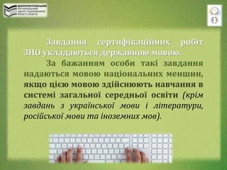 Завдання сертифікаційних робіт
ЗНО укладаються державною мовою.
За бажанням особи такі завдання
надаються мовою національних меншин,
якщо цією мовою здійснюють навчання в
системі загальної середньої освіти (крім
завдань з української мови і літератури,
російської мови та іноземних мов).
 