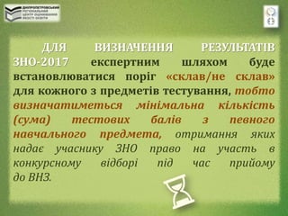 ДЛЯ ВИЗНАЧЕННЯ РЕЗУЛЬТАТІВ
ЗНО-2017 експертним шляхом буде
встановлюватися поріг «склав/не склав»
для кожного з предметів тестування, тобто
визначатиметься мінімальна кількість
(сума) тестових балів з певного
навчального предмета, отримання яких
надає учаснику ЗНО право на участь в
конкурсному відборі під час прийому
до ВНЗ.
 