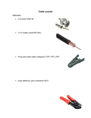 Cable coaxial
Materiales:
 2 Conector BNC 58.
 1.5 m Cable coaxial RG 58/U.
 Pinza para pelar cable Categoría 5 UTP, FTP y STP.
 pinza telefónica para conectores RJ12.
 