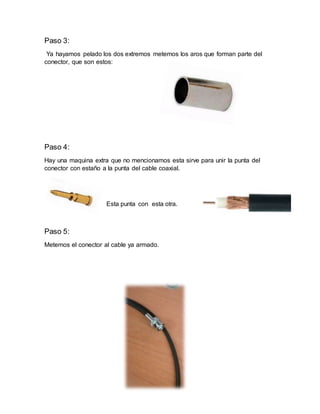 Paso 3:
Ya hayamos pelado los dos extremos metemos los aros que forman parte del
conector, que son estos:
Paso 4:
Hay una maquina extra que no mencionamos esta sirve para unir la punta del
conector con estaño a la punta del cable coaxial.
Esta punta con esta otra.
Paso 5:
Metemos el conector al cable ya armado.
 