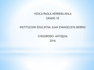 YESICA PAOLA HERRERA AVILA
GRADO 10
INSTITUCION EDUCATIVA JUAN EVANGELISTA BERRIO
CHIGORODO- ANTIQUIA
2016
 