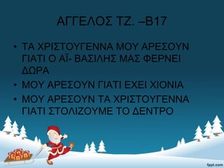 ΑΓΓΕΛΟΣ ΤΖ. –Β17
• ΤΑ ΧΡΙΣΤΟΥΓΕΝΝΑ ΜΟΥ ΑΡΕΣΟΥΝ
ΓΙΑΤΙ Ο ΑΪ- ΒΑΣΙΛΗΣ ΜΑΣ ΦΕΡΝΕΙ
ΔΩΡΑ
• ΜΟΥ ΑΡΕΣΟΥΝ ΓΙΑΤΙ ΕΧΕΙ ΧΙΟΝΙΑ
• ΜΟΥ ΑΡΕΣΟΥΝ ΤΑ ΧΡΙΣΤΟΥΓΕΝΝΑ
ΓΙΑΤΙ ΣΤΟΛΙΖΟΥΜΕ ΤΟ ΔΕΝΤΡΟ
 