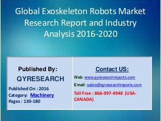 Global Exoskeleton Robots Market
Research Report and Industry
Analysis 2016-2020
Published By:
QYRESEARCH
Published On : 2016
Category: Machinery
Pages : 130-180
Contact US:
Web: www.qyresearchreports.com
Email: sales@qyresearchreports.com
Toll Free : 866-997-4948 (USA-
CANADA)
 