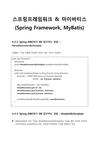 스프링프레임워크 & 마이바티스
(Spring Framework, MyBatis)
4-3-2. Spring JDBC에서 DB 접근하는 방법 –
NamedParameterJdbcTemplate
이름없는 ? 대싞 이름을 부여해서 바인드 변수 처리가 가능하다.
public class PersonDao {
@Autowired
private NamedParameterJdbcTemplate namedParameterJdbcTemplate;
@Override
public void createPerson(Integer id, String firstname, String lastname) {
String SQL = "INSERT INTO person (id, firstname, lastname)
VALUES (:id, :firstname, :lastname)";
Map namedParameters = new HashMap();
namedParameters.put(“id", id);
namedParameters.put(“firstname", firstname);
namedParameters.put(“lastname", lastname);
namedParameterJdbcTemplate.update(SQL, namedParameters);
}
}
4-3-3. Spring JDBC에서 DB 접근하는 방법 - SimpleJdbcTemplate
 JdbcTemplate의 모든 기능과 NamedParameterJdbcTemplate의 기능을 합친 것으로 자바5의
auto boxing과 varargs(String…args, 가변길이 매개변수) 기능을 포함하고 있다.
 