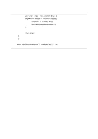 List<Emp> emps = new ArrayList<Emp>();
EmpMapper mapper = new EmpMapper();
for (int i = 0; rs.next(); i++) {
emps.add(mapper.mapRow(rs, i));
}
return emps;
}
};
return jdbcTemplate.execute("{? = call getEmp(?)}", cb);
}
 