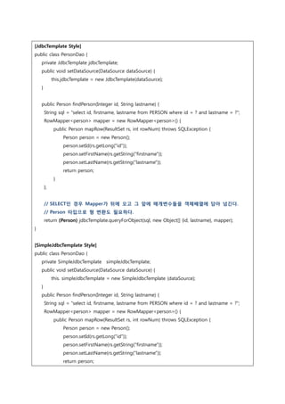 [JdbcTemplate Style]
public class PersonDao {
private JdbcTemplate jdbcTemplate;
public void setDataSource(DataSource dataSource) {
this.jdbcTemplate = new JdbcTemplate(dataSource);
}
public Person findPerson(Integer id, String lastname) {
String sql = "select id, firstname, lastname from PERSON where id = ? and lastname = ?";
RowMapper<person> mapper = new RowMapper<person>() {
public Person mapRow(ResultSet rs, int rowNum) throws SQLException {
Person person = new Person();
person.setId(rs.getLong("id"));
person.setFirstName(rs.getString("firstname"));
person.setLastName(rs.getString("lastname"));
return person;
}
};
// SELECT인 경우 Mapper가 뒤에 오고 그 앞에 매개변수들을 객체배열에 담아 넘긴다.
// Person 타입으로 형 변환도 필요하다.
return (Person) jdbcTemplate.queryForObject(sql, new Object[] {id, lastname}, mapper);
}
[SimpleJdbcTemplate Style]
public class PersonDao {
private SimpleJdbcTemplate simpleJdbcTemplate;
public void setDataSource(DataSource dataSource) {
this. simpleJdbcTemplate = new SimpleJdbcTemplate (dataSource);
}
public Person findPerson(Integer id, String lastname) {
String sql = "select id, firstname, lastname from PERSON where id = ? and lastname = ?";
RowMapper<person> mapper = new RowMapper<person>() {
public Person mapRow(ResultSet rs, int rowNum) throws SQLException {
Person person = new Person();
person.setId(rs.getLong("id"));
person.setFirstName(rs.getString("firstname"));
person.setLastName(rs.getString("lastname"));
return person;
 
