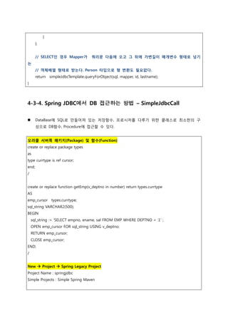 }
};
// SELECT인 경우 Mapper가 쿼리문 다음에 오고 그 뒤에 가변길이 매개변수 형태로 넘기
는
// 객체배열 형태로 받는다. Person 타입으로 형 변환도 필요없다.
return simpleJdbcTemplate.queryForObject(sql, mapper, id, lastname);
}
4-3-4. Spring JDBC에서 DB 접근하는 방법 – SimpleJdbcCall
 DataBase에 SQL로 만들어져 있는 저장함수, 프로시저를 다루기 위한 클래스로 최소한의 구
성으로 DB함수, Procedure에 접근할 수 있다.
오라클 서버쪽 패키지(Package) 및 함수(Function)
create or replace package types
as
type currtype is ref cursor;
end;
/
create or replace function getEmp(v_deptno in number) return types.currtype
AS
emp_cursor types.currtype;
sql_string VARCHAR2(500);
BEGIN
sql_string := 'SELECT empno, ename, sal FROM EMP WHERE DEPTNO = :1’ ;
OPEN emp_cursor FOR sql_string USING v_deptno;
RETURN emp_cursor;
CLOSE emp_cursor;
END;
/
New  Project  Spring Legacy Project
Project Name : springjdbc
Simple Projects : Simple Spring Maven
 