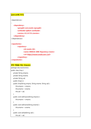 [pom.xml에 추가]
<dependences>
…
<dependency>
<groupId>com.oracle</groupId>
<artifactId>ojdbc6</artifactId>
<version>11.1.0.7.0</version>
</dependency>
</dependences>
<repositories>
<repository>
<id>oracle</id>
<name>ORACLE JDBC Repository</name>
<url>https://maven.oracle.com</url>
</repository>
</repositories>
DTO 역할을 하는 Emp.java
package edu.onj.function;
public class Emp {
private String empno;
private String ename;
private String sal;
public Emp() {}
public Emp(String empno, String ename, String sal) {
this.empno = empno;
this.ename = ename;
this.sal = sal;
}
public void setEmpno(String empno) {
this.empno = empno;
}
public void setEname(String ename) {
this.ename = ename;
}
public void setSal(String sal) {
this.sal = sal;
 