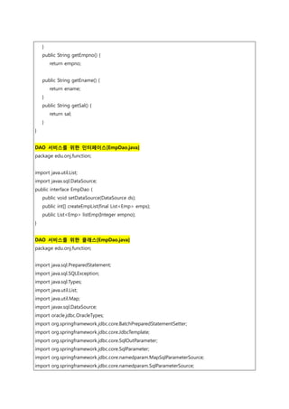 }
public String getEmpno() {
return empno;
public String getEname() {
return ename;
}
public String getSal() {
return sal;
}
}
DAO 서비스를 위한 인터페이스[EmpDao.java]
package edu.onj.function;
import java.util.List;
import javax.sql.DataSource;
public interface EmpDao {
public void setDataSource(DataSource ds);
public int[] createEmpList(final List<Emp> emps);
public List<Emp> listEmp(Integer empno);
}
DAO 서비스를 위한 클래스[EmpDao.java]
package edu.onj.function;
import java.sql.PreparedStatement;
import java.sql.SQLException;
import java.sql.Types;
import java.util.List;
import java.util.Map;
import javax.sql.DataSource;
import oracle.jdbc.OracleTypes;
import org.springframework.jdbc.core.BatchPreparedStatementSetter;
import org.springframework.jdbc.core.JdbcTemplate;
import org.springframework.jdbc.core.SqlOutParameter;
import org.springframework.jdbc.core.SqlParameter;
import org.springframework.jdbc.core.namedparam.MapSqlParameterSource;
import org.springframework.jdbc.core.namedparam.SqlParameterSource;
 