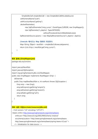 SimpleJdbcCall simpleJdbcCall = new SimpleJdbcCall(this.dataSource)
.withSchemaName("scott")
.withFunctionName("getEmp")
.declareParameters(
new SqlOutParameter("emp_cursor", OracleTypes.CURSOR, new EmpMapper()),
new SqlParameter("v_deptno", Types.INTEGER))
.withoutProcedureColumnMetaDataAccess();
SqlParameterSource params = new MapSqlParameterSource("v_deptno", deptno);
//execute 메서드는 Map 형태러 리턴한다.
Map<String, Object> resultSet = simpleJdbcCall.execute(params);
return (List<Emp>) resultSet.get("emp_cursor");
}
}
매퍼 클래스[EmpMapper.java]
package edu.onj.function;
import java.sql.ResultSet;
import java.sql.SQLException;
import org.springframework.jdbc.core.RowMapper;
public class EmpMapper implements RowMapper<Emp> {
@Override
public Emp mapRow(ResultSet rs, int rowNum) throws SQLException {
Emp emp = new Emp();
emp.setEmpno(rs.getString("empno"));
emp.setEname(rs.getString("ename"));
emp.setSal(rs.getString("sal"));
return emp;
}
}
XML 설정 파일[src/main/resources/jdbc.xml]
<?xml version="1.0" encoding="UTF-8"?>
<beans xmlns=http://www.springframework.org/schema/beans
xmlns:xsi="http://www.w3.org/2001/XMLSchema-instance"
xsi:schemaLocation="http://www.springframework.org/schema/beans
http://www.springframework.org/schema/beans/spring-beans-4.2.xsd ">
<!-- Initialization for data source -->
 