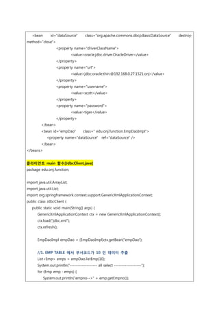<bean id="dataSource" class="org.apache.commons.dbcp.BasicDataSource" destroy-
method="close">
<property name="driverClassName">
<value>oracle.jdbc.driver.OracleDriver</value>
</property>
<property name="url">
<value>jdbc:oracle:thin:@192.168.0.27:1521:onj</value>
</property>
<property name="username">
<value>scott</value>
</property>
<property name="password">
<value>tiger</value>
</property>
</bean>
<bean id="empDao" class=" edu.onj.function.EmpDaoImpl">
<property name="dataSource" ref="dataSource" />
</bean>
</beans>
클라이언트 main 함수[JdbcClient.java]
package edu.onj.function;
import java.util.ArrayList;
import java.util.List;
import org.springframework.context.support.GenericXmlApplicationContext;
public class JdbcClient {
public static void main(String[] args) {
GenericXmlApplicationContext ctx = new GenericXmlApplicationContext();
ctx.load("jdbc.xml");
ctx.refresh();
EmpDaoImpl empDao = (EmpDaoImpl)ctx.getBean("empDao");
//1. EMP TABLE 에서 부서코드가 10 인 데이터 추출
List<Emp> emps = empDao.listEmp(10);
System.out.println("------------------ all select ------------------");
for (Emp emp : emps) {
System.out.println("empno-->" + emp.getEmpno());
 